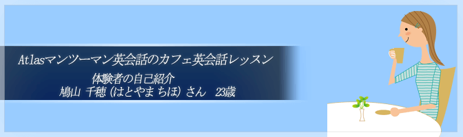 Atlasマンツーマン英会話のカフェ英会話レッスン　体験者の自己紹介：鳩山千穂（はとやま　ちほ）さん　23歳