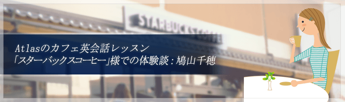 Atlasのカフェ英会話レッスン「スターバックスコーヒー」様での体験談：鳩山千穂