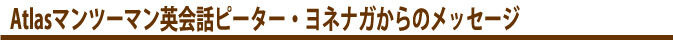 　Atlasマンツーマン英会話ピーター・ヨネナガからのメッセージ