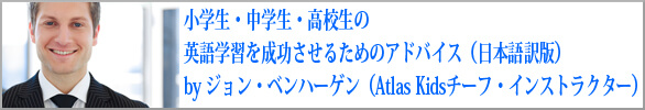 小学生・中学生・高校生の英語学習を成功させるためのアドバイス（日本語訳版）by ジョン・ベンハーゲン（Atlas Kidsチーフ・インストラクター）