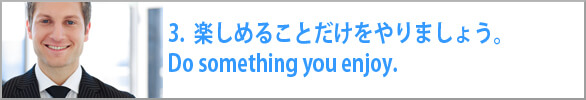 楽しめることだけをやりましょう。Do something you enjoy. 