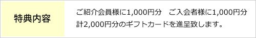ご紹介キャンペーンの特典は、ご紹介会員様に1,000円分　ご入会者様に1,000円分、合計2,000円分のギフトカードを進呈致します。