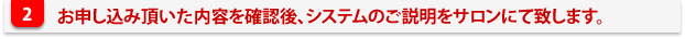 申し込み内容を確認後、システムのご説明をサロンにて致します。