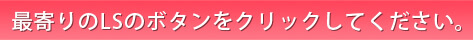 最寄のLSのボタンをクリックしてください