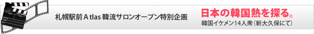 札幌駅前Ａtlas 韓流サロンオープン特別企画　日本の韓国熱を探る。　韓国イケメン14人衆（新大久保にて）